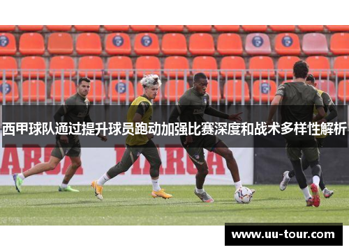 西甲球队通过提升球员跑动加强比赛深度和战术多样性解析