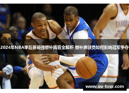 2024年NBA季后赛最强替补阵容全解析 替补席球员如何影响冠军争夺