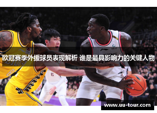 欧冠赛季外援球员表现解析 谁是最具影响力的关键人物